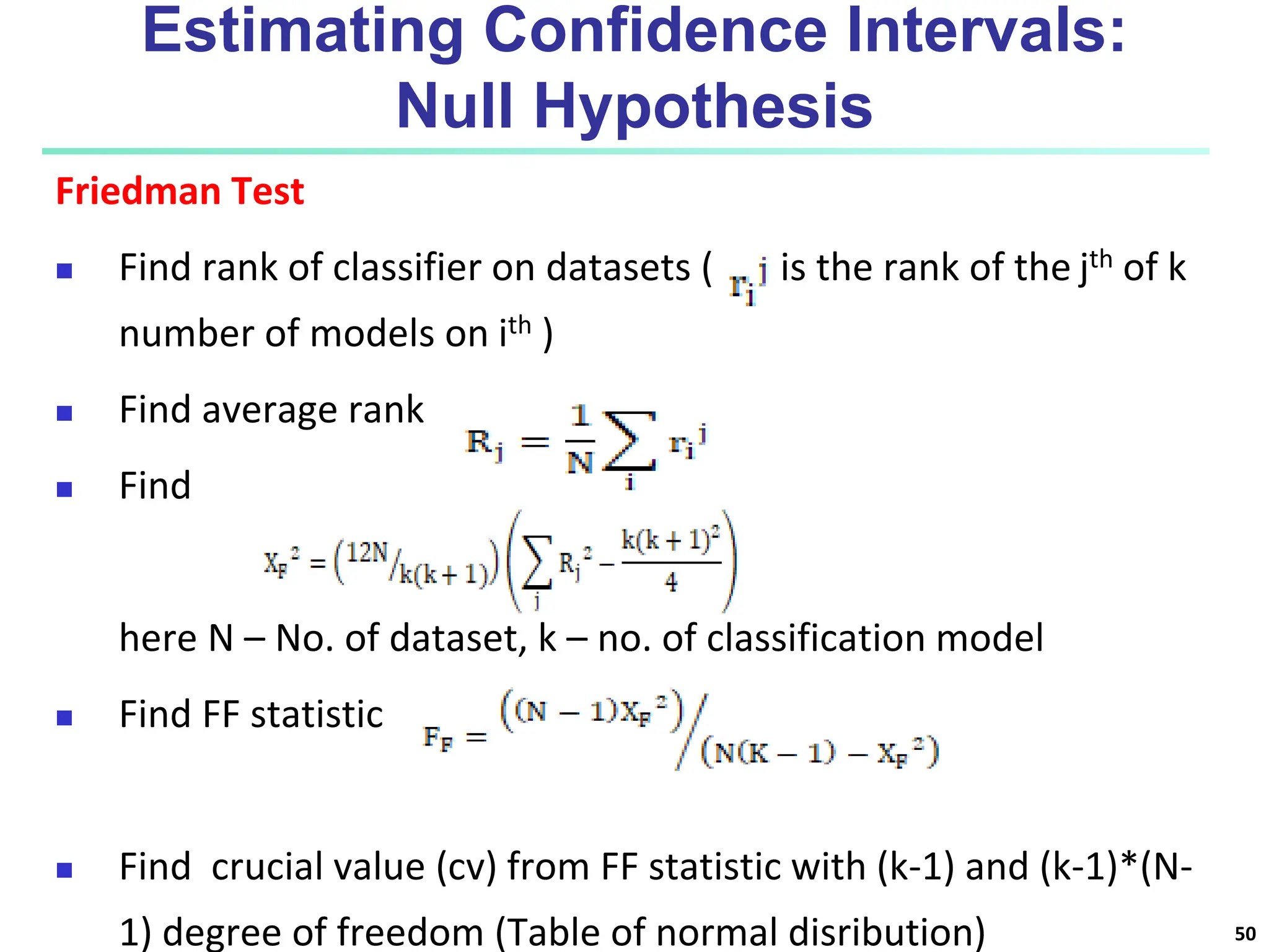 Estimating Confidence Intervals: Null Hypothesis Friedman Test  Find rank of classifier on datasets ( is the rank of the jth of k number of models on ith )  Find average rank  Find here N – No. of dataset, k – no. of classification model  Find FF statistic  Find crucial value (cv) from FF statistic with (k-1) and (k-1)*(N- 1) degree of freedom (Table of normal disribution) 50 