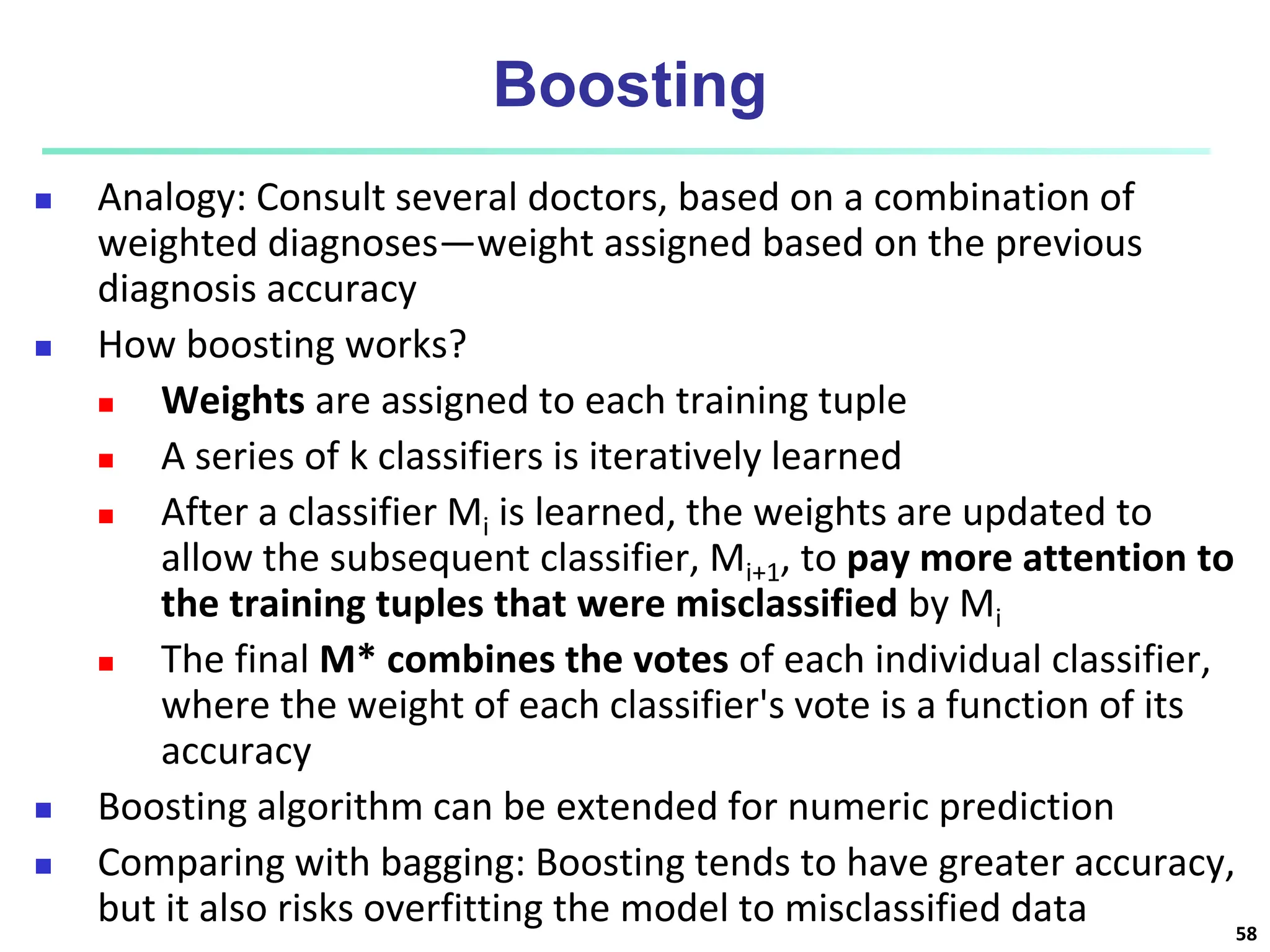 Boosting  Analogy: Consult several doctors, based on a combination of weighted diagnoses—weight assigned based on the previous diagnosis accuracy  How boosting works?  Weights are assigned to each training tuple  A series of k classifiers is iteratively learned  After a classifier Mi is learned, the weights are updated to allow the subsequent classifier, Mi+1, to pay more attention to the training tuples that were misclassified by Mi  The final M* combines the votes of each individual classifier, where the weight of each classifier's vote is a function of its accuracy  Boosting algorithm can be extended for numeric prediction  Comparing with bagging: Boosting tends to have greater accuracy, but it also risks overfitting the model to misclassified data 58 