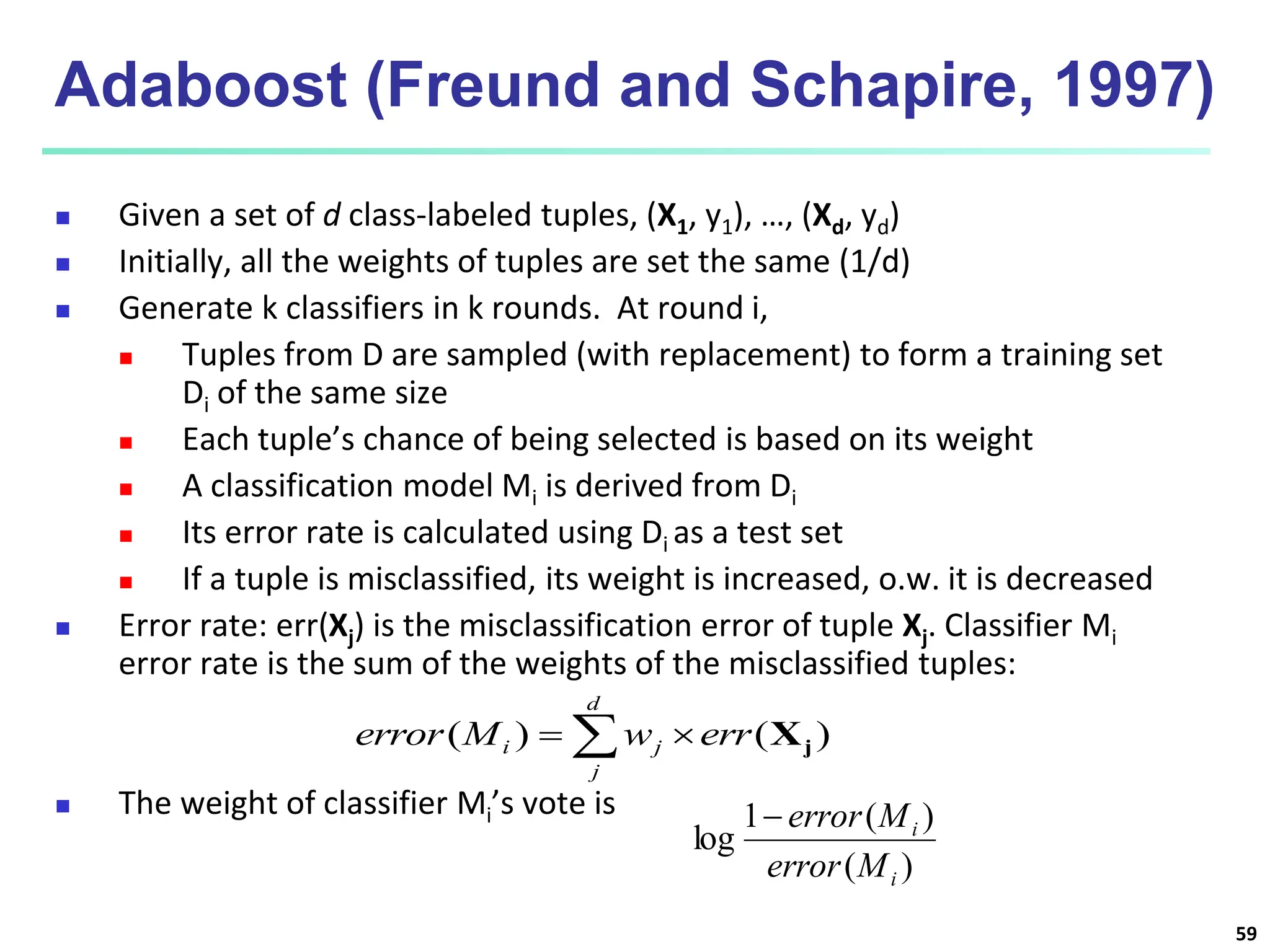 59 Adaboost (Freund and Schapire, 1997)  Given a set of d class-labeled tuples, (X1, y1), …, (Xd, yd)  Initially, all the weights of tuples are set the same (1/d)  Generate k classifiers in k rounds. At round i,  Tuples from D are sampled (with replacement) to form a training set Di of the same size  Each tuple’s chance of being selected is based on its weight  A classification model Mi is derived from Di  Its error rate is calculated using Di as a test set  If a tuple is misclassified, its weight is increased, o.w. it is decreased  Error rate: err(Xj) is the misclassification error of tuple Xj. Classifier Mi error rate is the sum of the weights of the misclassified tuples:  The weight of classifier Mi’s vote is ) ( ) ( 1 log i i M error M error     d j j i err w M error ) ( ) ( j X 