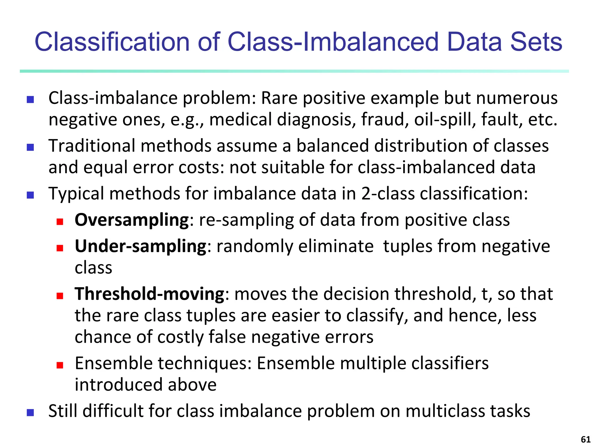 Classification of Class-Imbalanced Data Sets  Class-imbalance problem: Rare positive example but numerous negative ones, e.g., medical diagnosis, fraud, oil-spill, fault, etc.  Traditional methods assume a balanced distribution of classes and equal error costs: not suitable for class-imbalanced data  Typical methods for imbalance data in 2-class classification:  Oversampling: re-sampling of data from positive class  Under-sampling: randomly eliminate tuples from negative class  Threshold-moving: moves the decision threshold, t, so that the rare class tuples are easier to classify, and hence, less chance of costly false negative errors  Ensemble techniques: Ensemble multiple classifiers introduced above  Still difficult for class imbalance problem on multiclass tasks 61 