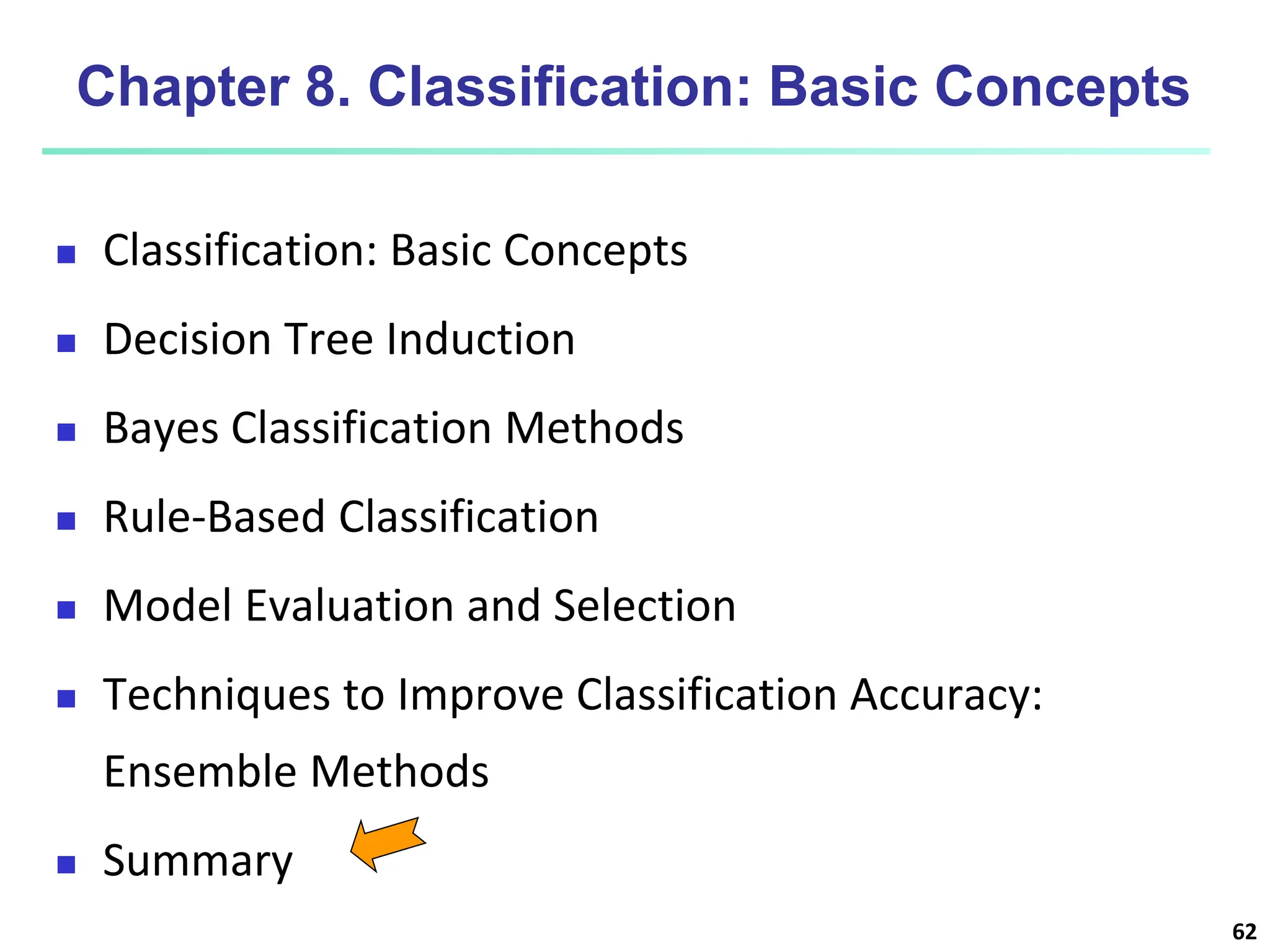 62 Chapter 8. Classification: Basic Concepts  Classification: Basic Concepts  Decision Tree Induction  Bayes Classification Methods  Rule-Based Classification  Model Evaluation and Selection  Techniques to Improve Classification Accuracy: Ensemble Methods  Summary 