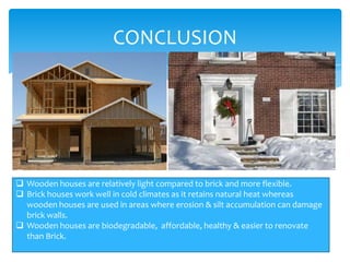 CONCLUSION

 Brick houses are more costlier than wooden houses.
 Wooden houses are relatively light compared to brick and more flexible.
 Brick houses work well in cold climates as it retains natural heat whereas
wooden houses are used in areas where erosion & silt accumulation can damage
brick walls.
 Wooden houses are biodegradable, affordable, healthy & easier to renovate
than Brick.

 