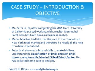 CASE STUDY – INTRODUCTION &
OBJECTIVE
Mr. Peter in US, after completing his MBA from University
of California started working with a realtor Mannubhai
Patel, who has hired him as a business analyst.
Mannubhai has told him that they are in the competitive
New York retail market and therefore he needs all the help
from him to get ahead.
Peter brainstormed a bit and skills to make his Boss
understand the classification of Brick and Non Brick
Houses relation with Price in US Real Estate Sector. He
has collected some data to analyze.
Source of Data – www.analyticstraining.in

 