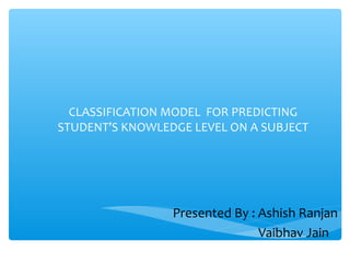 CLASSIFICATION MODEL FOR PREDICTING
STUDENT’S KNOWLEDGE LEVEL ON A SUBJECT

Presented By : Ashish Ranjan
Vaibhav Jain

 