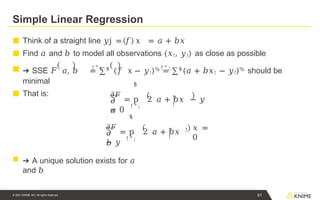 Simple Linear Regression
! " ; ! " ;
■ Think of a straight line 𝑦j = 𝑓 𝑥 = 𝑎 + 𝑏𝑥
■ Find 𝑎 and 𝑏 to model all observations (𝑥!, 𝑦!) as close as possible
■ ➔ SSE 𝐹 𝑎, 𝑏 = ∑$
(𝑓 𝑥 − 𝑦!)% = ∑$
(𝑎 + 𝑏𝑥! − 𝑦!)% should be
minimal
■ That is:
𝜕
𝑎
! " ;
$
!
!
𝜕𝐹
= p 2 𝑎 + 𝑏𝑥 − 𝑦
= 0
𝜕
𝑏
! " ;
$
𝜕𝐹
= p 2 𝑎 + 𝑏𝑥
− 𝑦
61
© 2021 KNIME AG. All rights reserved.
! !
!
𝑥 =
0
■ ➔ A unique solution exists for 𝑎
and 𝑏
 