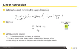 Linear Regression
■ Optimization goal: minimize the squared residuals
■ Solution:
■ Computational issues:
■ 𝑋=𝑋 must have full rank, and thus be invertible
(Problems arise if linear dependencies between input features exist)
■ Solution may be unstable, if input features are almost linearly dependent
∑
$
! " ; ! ! " ; ! @"# @
@,!
%
=
𝑒% = ∑$
𝑦 − ∑$
𝑎 𝑥 𝑦 −
𝑎𝑋 B
𝑦 −
𝑎𝑋
𝑎j
=
𝑋B𝑋 : ; 𝑋
B 𝑦
62
© 2021 KNIME AG. All rights reserved.
 