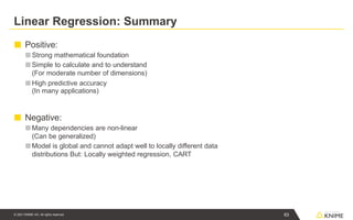 Linear Regression: Summary
63
© 2021 KNIME AG. All rights reserved.
■ Positive:
■ Strong mathematical foundation
■Simple to calculate and to understand
(For moderate number of dimensions)
■High predictive accuracy
(In many applications)
■ Negative:
■Many dependencies are non-linear
(Can be generalized)
■Model is global and cannot adapt well to locally different data
distributions But: Locally weighted regression, CART
 