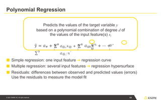 Polynomial Regression
Predicts the values of the target variable y
based on a polynomial combination of degree d of
the values of the input feature(s) xj
■ Simple regression: one input feature ➔ regression curve
■ Multiple regression: several input features ➔ regression hypersurface
■ Residuals: differences between observed and predicted values (errors)
Use the residuals to measure the model fit
@"
;
@"
;
@"
;
ỹ = 𝑎# + ∑9
𝑎@
,
%𝑥%
+ ⋯ +
∑9
@
@
𝑎@,;𝑥@ + ∑9
𝑎@,'𝑥'
64
© 2021 KNIME AG. All rights reserved.
 
