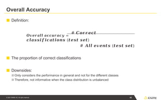 Overall Accuracy
■ Definition:
𝑶𝒗𝒆𝒓𝒂𝒍𝒍 𝒂𝒄𝒄𝒖𝒓𝒂𝒄𝒚 =
# 𝑪𝒐𝒓𝒓𝒆𝒄𝒕
𝒄𝒍𝒂𝒔𝒔𝒊𝒇𝒊𝒄𝒂𝒕𝒊𝒐𝒏𝒔 (𝒕𝒆𝒔𝒕 𝒔𝒆𝒕)
# 𝑨𝒍𝒍 𝒆𝒗𝒆𝒏𝒕𝒔 (𝒕𝒆𝒔𝒕 𝒔𝒆𝒕)
■ The proportion of correct classifications
■ Downsides:
■ Only considers the performance in general and not for the different classes
■ Therefore, not informative when the class distribution is unbalanced
46
© 2021 KNIME AG. All rights reserved.
 