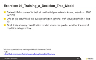 Exercise: 01_Training_a_Decision_Tree_Model
51
© 2021 KNIME AG. All rights reserved.
■ Dataset: Sales data of individual residential properties in Ames, Iowa from 2006
to 2010.
■ One of the columns is the overall condition ranking, with values between 1 and
10.
■ Goal: train a binary classification model, which can predict whether the overall
condition is high or low.
You can download the training workflows from the KNIME
Hub:
https://hub.knime.com/knime/spaces/Education/latest/Courses/
 