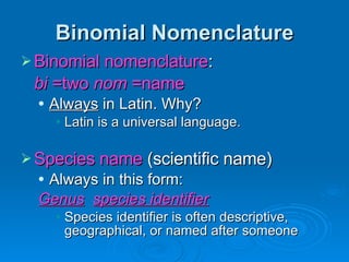 Binomial Nomenclature Binomial nomenclature :  bi  =two  nom  =name Always  in Latin. Why? Latin is a universal language. Species name  (scientific name) Always in this form: Genus   species identifier Species identifier is often descriptive, geographical, or named after someone 