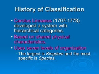 History of Classification Carolus Linnaeus  (1707-1778) developed a system with hierarchical categories. Based on shared physical characteristics. Uses seven levels of organization The largest is  Kingdom  and the most specific is  Species . 