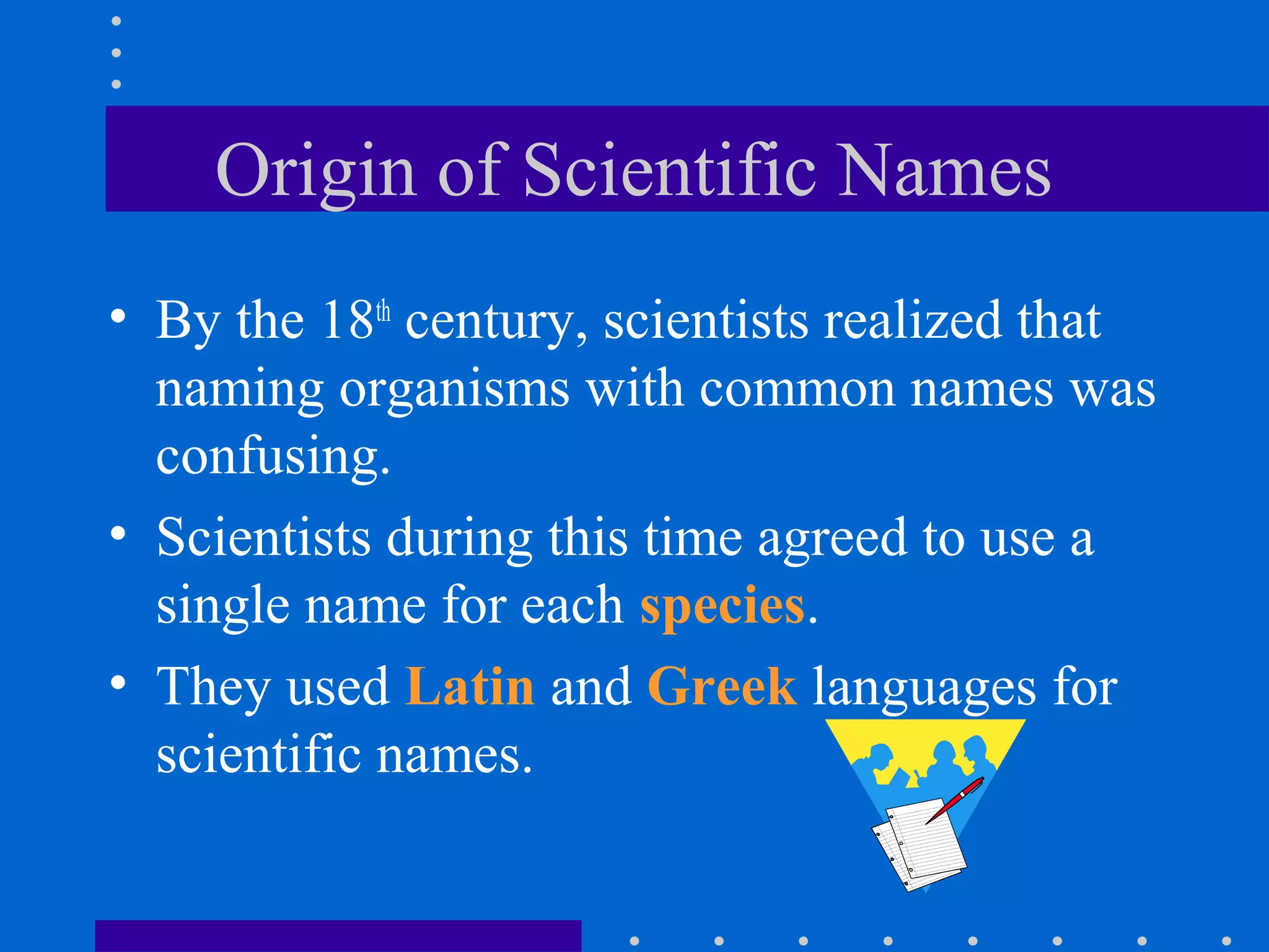 Origin of Scientific Names
• By the 18th
century, scientists realized that
naming organisms with common names was
confusing.
• Scientists during this time agreed to use a
single name for each species.
• They used Latin and Greek languages for
scientific names.
 