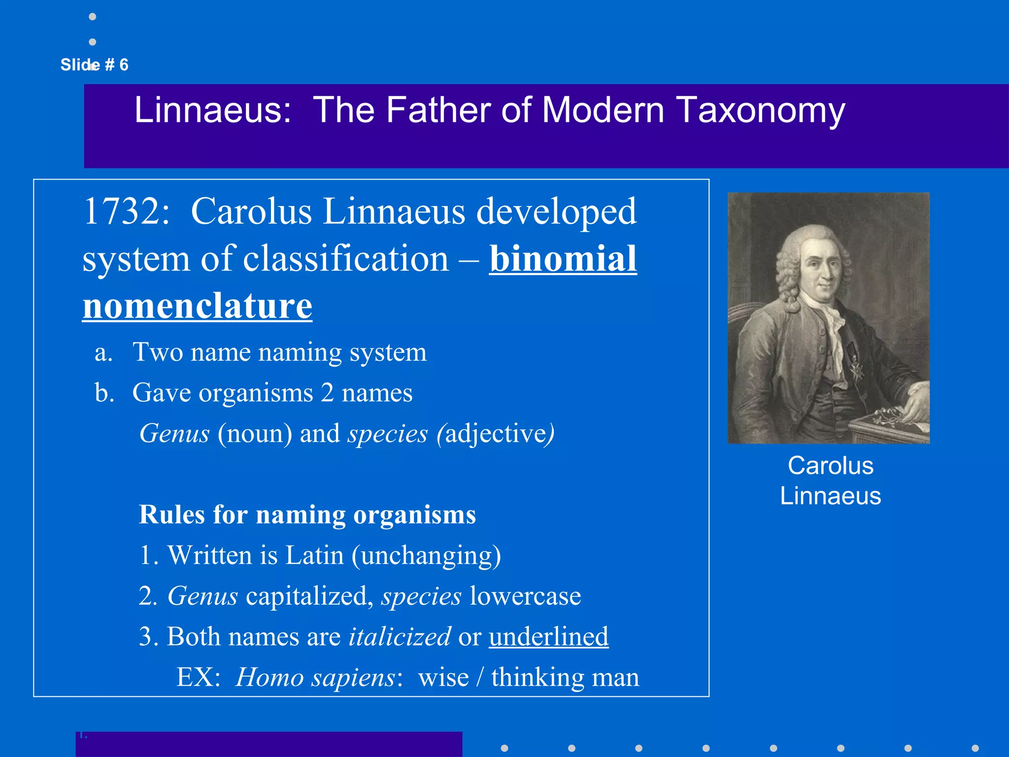 Slide # 6
Linnaeus: The Father of Modern Taxonomy
Go to
Section:
Carolus
Linnaeus
1732: Carolus Linnaeus developed
system of classification – binomial
nomenclature
a. Two name naming system
b. Gave organisms 2 names
Genus (noun) and species (adjective)
Rules for naming organisms
1. Written is Latin (unchanging)
2. Genus capitalized, species lowercase
3. Both names are italicized or underlined
EX: Homo sapiens: wise / thinking man
 