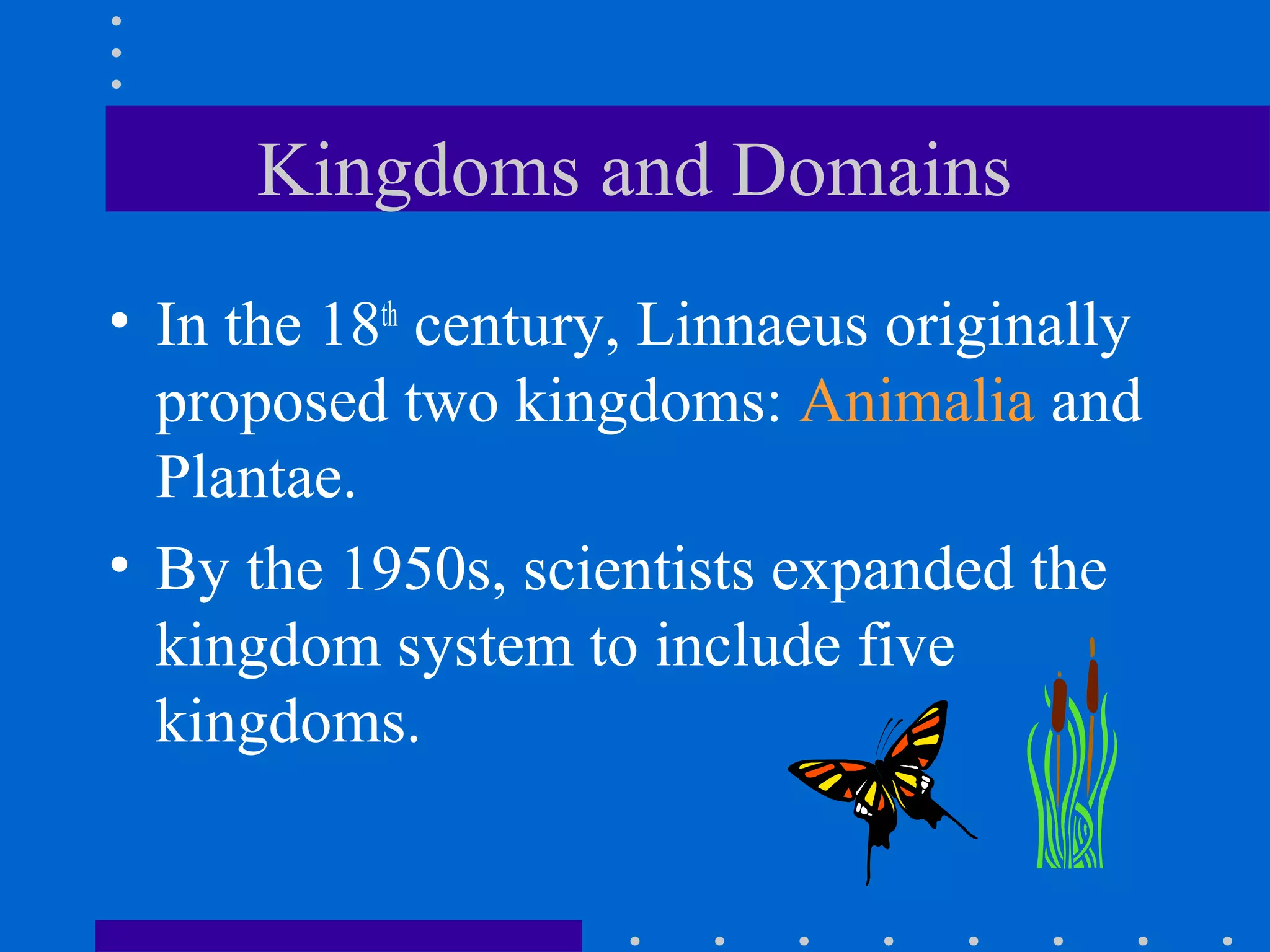 Kingdoms and Domains
• In the 18th
century, Linnaeus originally
proposed two kingdoms: Animalia and
Plantae.
• By the 1950s, scientists expanded the
kingdom system to include five
kingdoms.
 