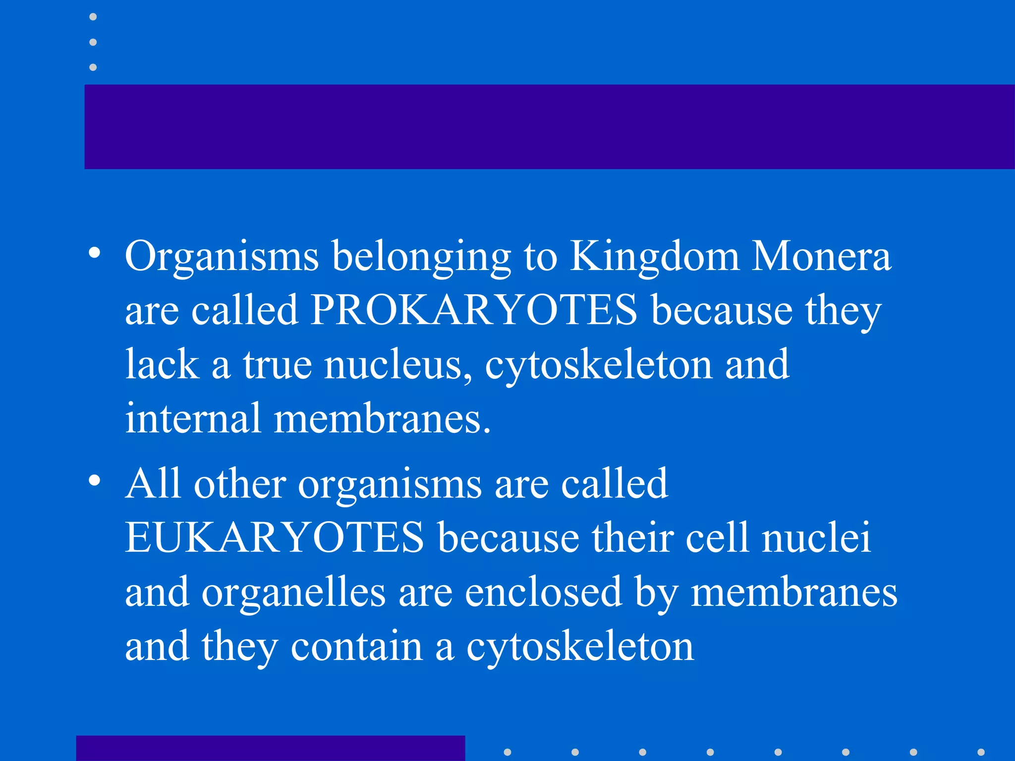 • Organisms belonging to Kingdom Monera
are called PROKARYOTES because they
lack a true nucleus, cytoskeleton and
internal membranes.
• All other organisms are called
EUKARYOTES because their cell nuclei
and organelles are enclosed by membranes
and they contain a cytoskeleton
 