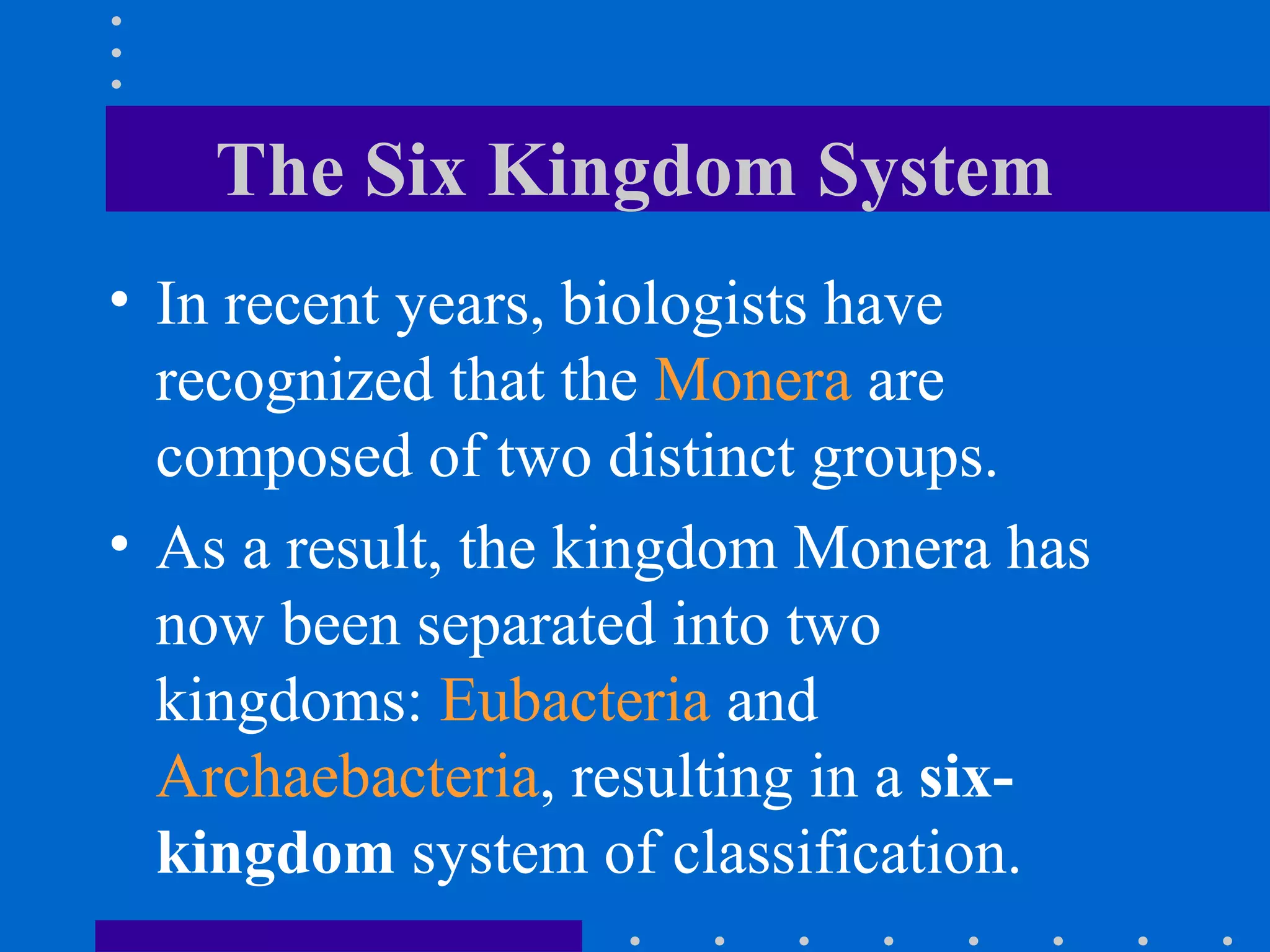 The Six Kingdom System
• In recent years, biologists have
recognized that the Monera are
composed of two distinct groups.
• As a result, the kingdom Monera has
now been separated into two
kingdoms: Eubacteria and
Archaebacteria, resulting in a six-
kingdom system of classification.
 