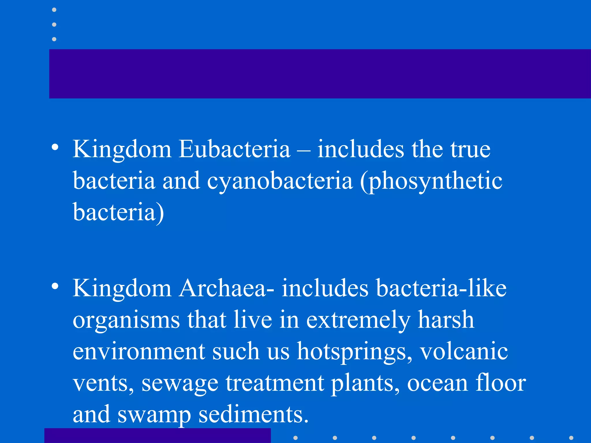 • Kingdom Eubacteria – includes the true
bacteria and cyanobacteria (phosynthetic
bacteria)
• Kingdom Archaea- includes bacteria-like
organisms that live in extremely harsh
environment such us hotsprings, volcanic
vents, sewage treatment plants, ocean floor
and swamp sediments.
 