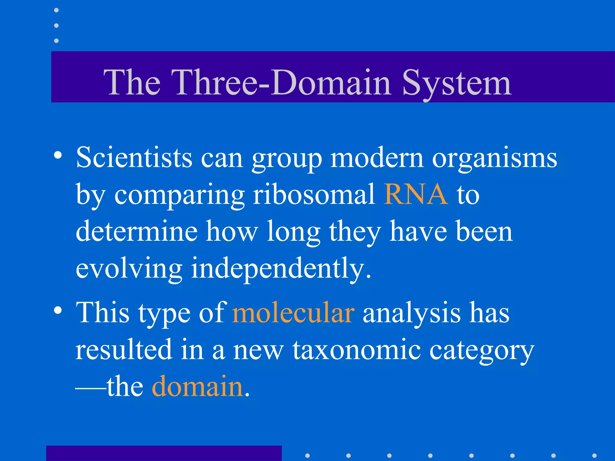 The Three-Domain System
• Scientists can group modern organisms
by comparing ribosomal RNA to
determine how long they have been
evolving independently.
• This type of molecular analysis has
resulted in a new taxonomic category
—the domain.
 