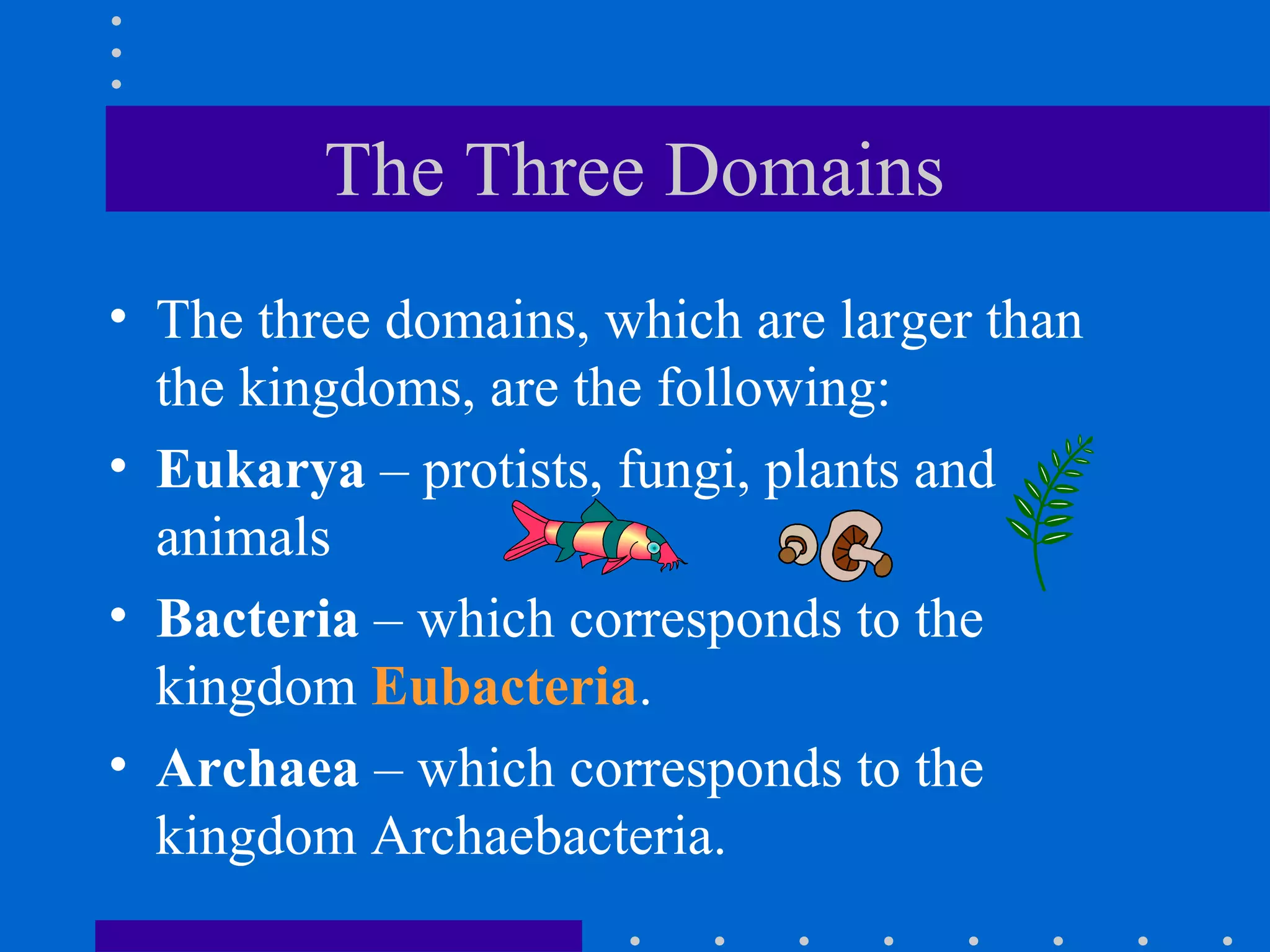The Three Domains
• The three domains, which are larger than
the kingdoms, are the following:
• Eukarya – protists, fungi, plants and
animals
• Bacteria – which corresponds to the
kingdom Eubacteria.
• Archaea – which corresponds to the
kingdom Archaebacteria.
 