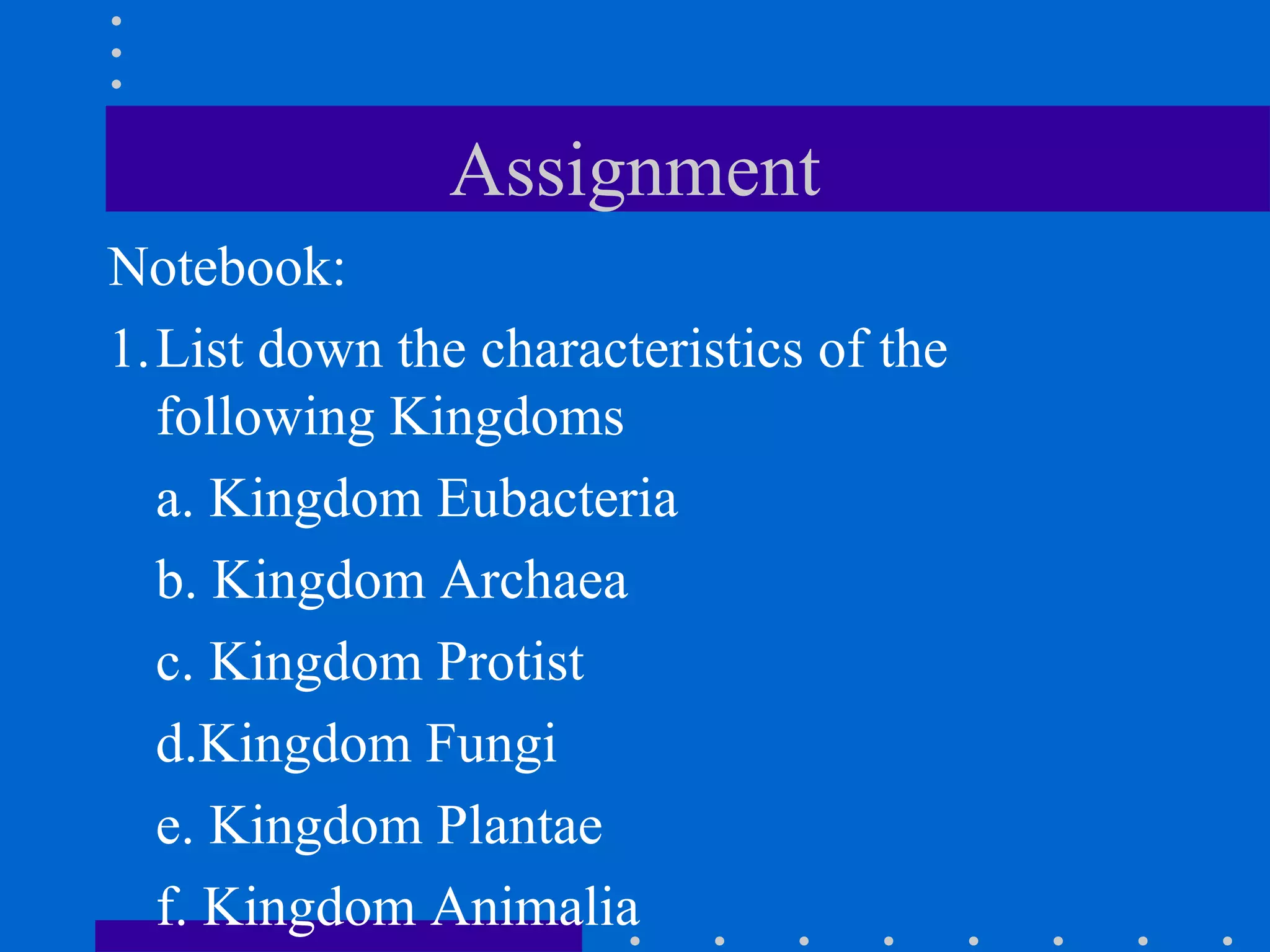 Assignment
Notebook:
1.List down the characteristics of the
following Kingdoms
a. Kingdom Eubacteria
b. Kingdom Archaea
c. Kingdom Protist
d.Kingdom Fungi
e. Kingdom Plantae
f. Kingdom Animalia
 