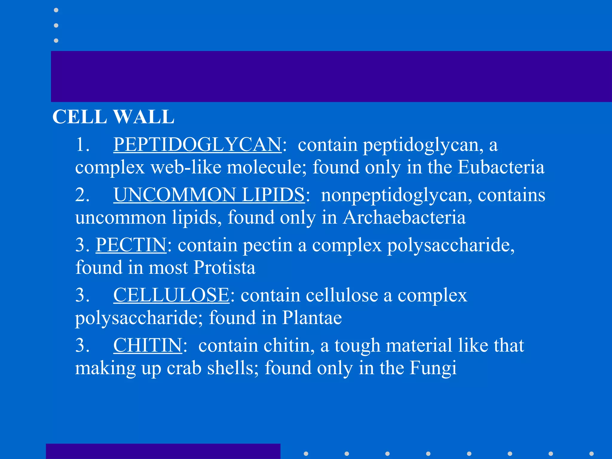 CELL WALL
1. PEPTIDOGLYCAN: contain peptidoglycan, a
complex web-like molecule; found only in the Eubacteria
2. UNCOMMON LIPIDS: nonpeptidoglycan, contains
uncommon lipids, found only in Archaebacteria
3. PECTIN: contain pectin a complex polysaccharide,
found in most Protista
3. CELLULOSE: contain cellulose a complex
polysaccharide; found in Plantae
3. CHITIN: contain chitin, a tough material like that
making up crab shells; found only in the Fungi
 