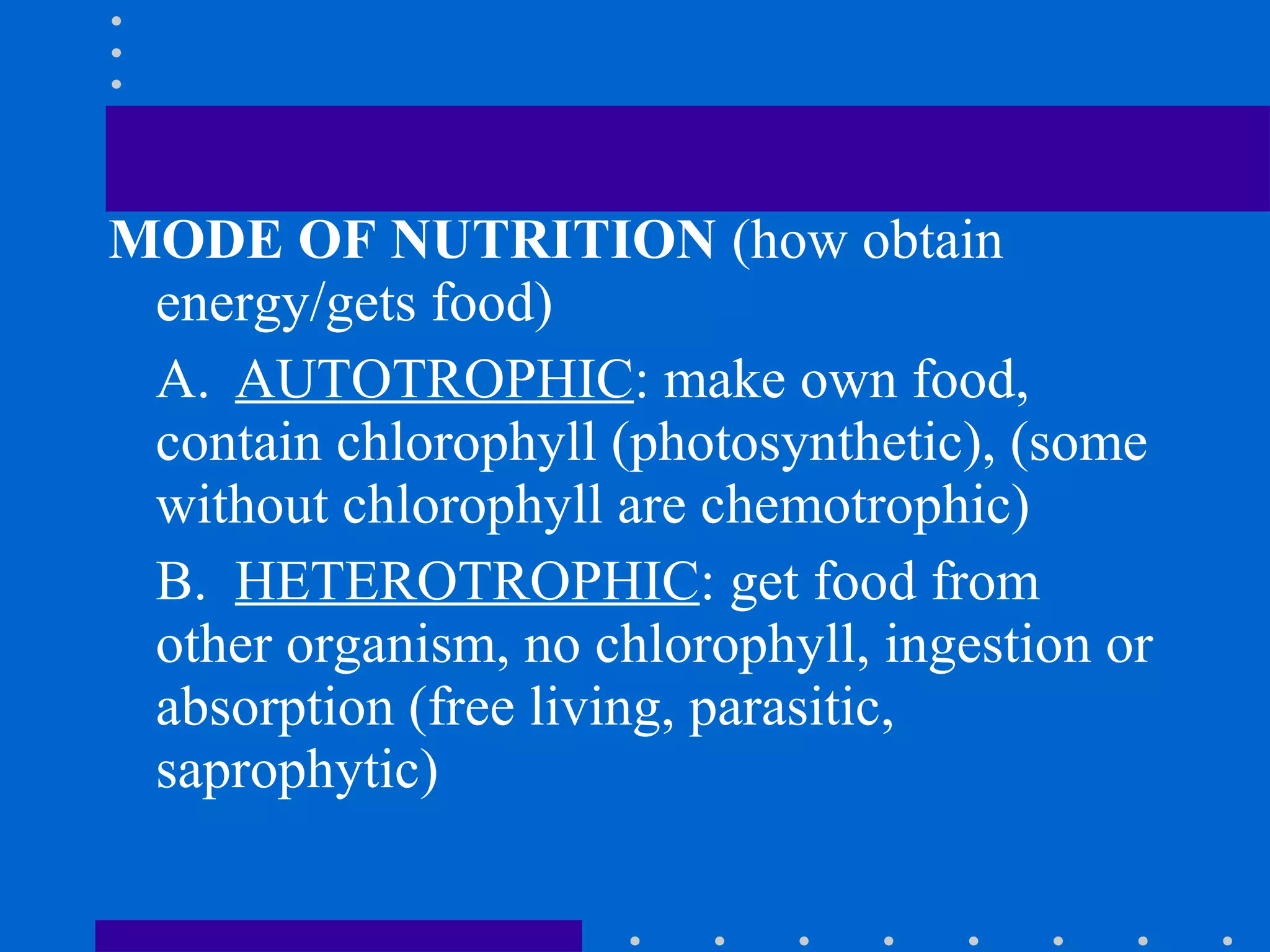 MODE OF NUTRITION (how obtain
energy/gets food)
A. AUTOTROPHIC: make own food,
contain chlorophyll (photosynthetic), (some
without chlorophyll are chemotrophic)
B. HETEROTROPHIC: get food from
other organism, no chlorophyll, ingestion or
absorption (free living, parasitic,
saprophytic)
 
