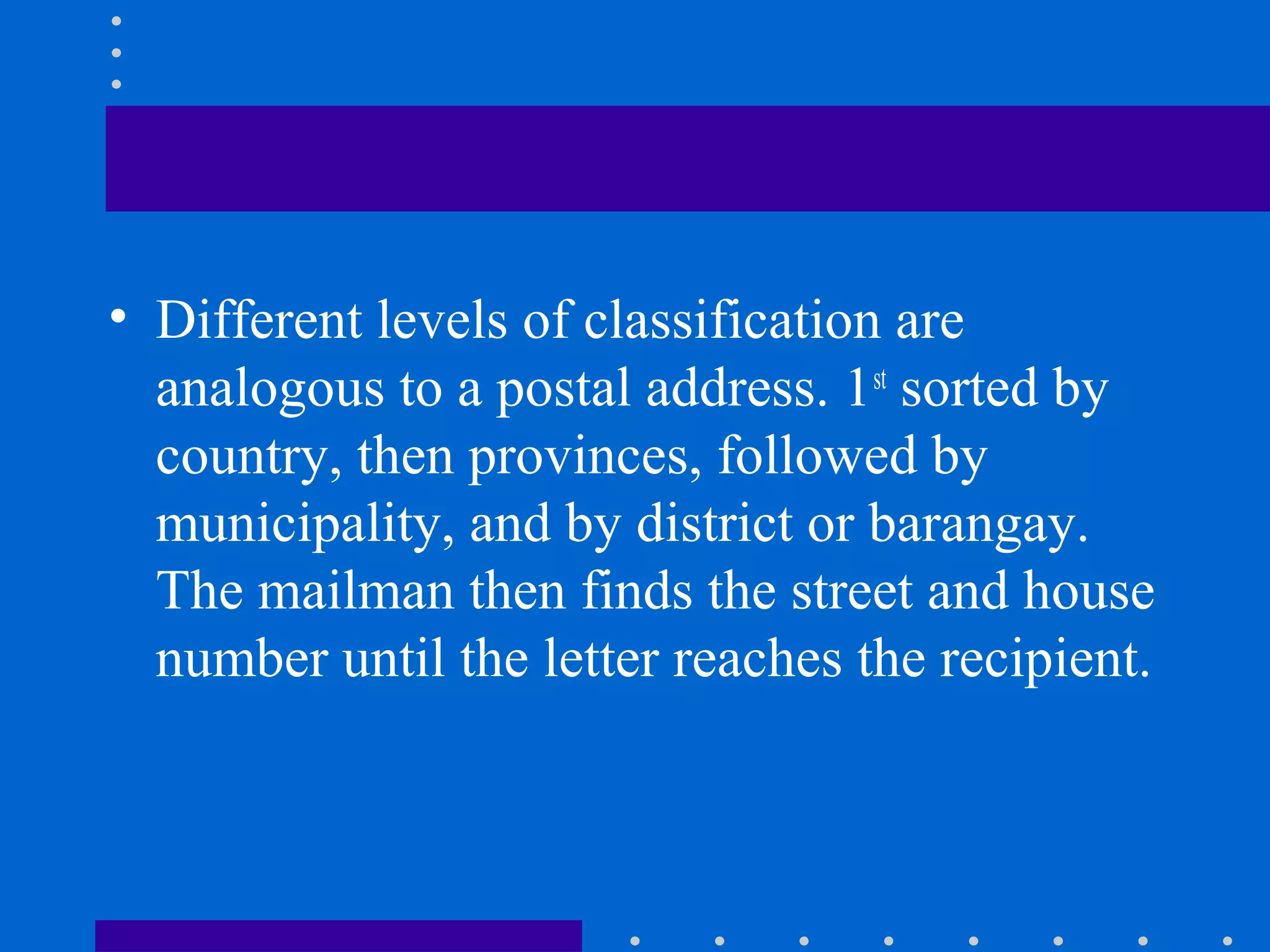 • Different levels of classification are
analogous to a postal address. 1st
sorted by
country, then provinces, followed by
municipality, and by district or barangay.
The mailman then finds the street and house
number until the letter reaches the recipient.
 