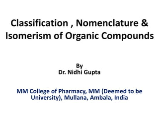 Classification , Nomenclature &
Isomerism of Organic Compounds
By
Dr. Nidhi Gupta
MM College of Pharmacy, MM (Deemed to be
University), Mullana, Ambala, India
 