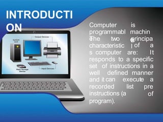 INTRODUCTI
ON is
a
Computer
programmabl
e
machin
e.
The two principa
l
characteristic
s computer
of a
are: It
responds to a specific
set of instructions in a
well defined manner
and it
recorded list
can execute a
pre
of
instructions (a
program).
 