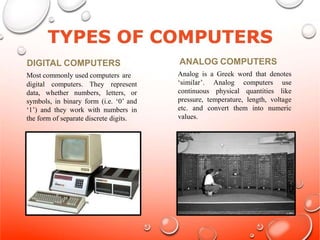 DIGITAL COMPUTERS
Most commonly used computers are
digital computers. They represent
data, whether numbers, letters, or
symbols, in binary form (i.e. ‘0’ and
‘1’) and they work with numbers in
the form of separate discrete digits.
ANALOG COMPUTERS
Analog is a Greek word that denotes
‘similar’. Analog computers use
continuous physical quantities like
pressure, temperature, length, voltage
etc. and convert them into numeric
values.
 
