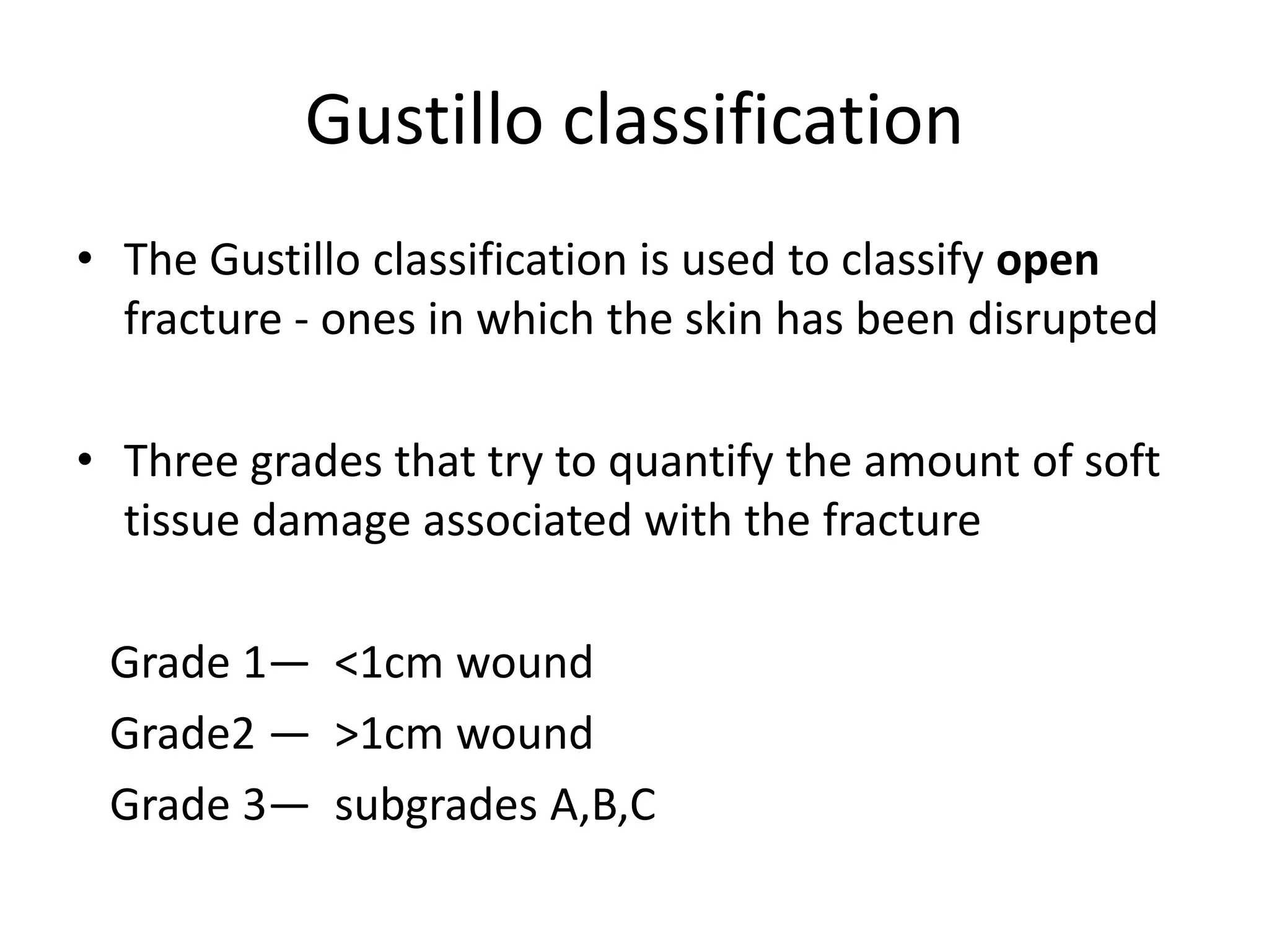 Gustillo classification
• The Gustillo classification is used to classify open
fracture - ones in which the skin has been disrupted
• Three grades that try to quantify the amount of soft
tissue damage associated with the fracture
Grade 1— <1cm wound
Grade2 — >1cm wound
Grade 3— subgrades A,B,C
 