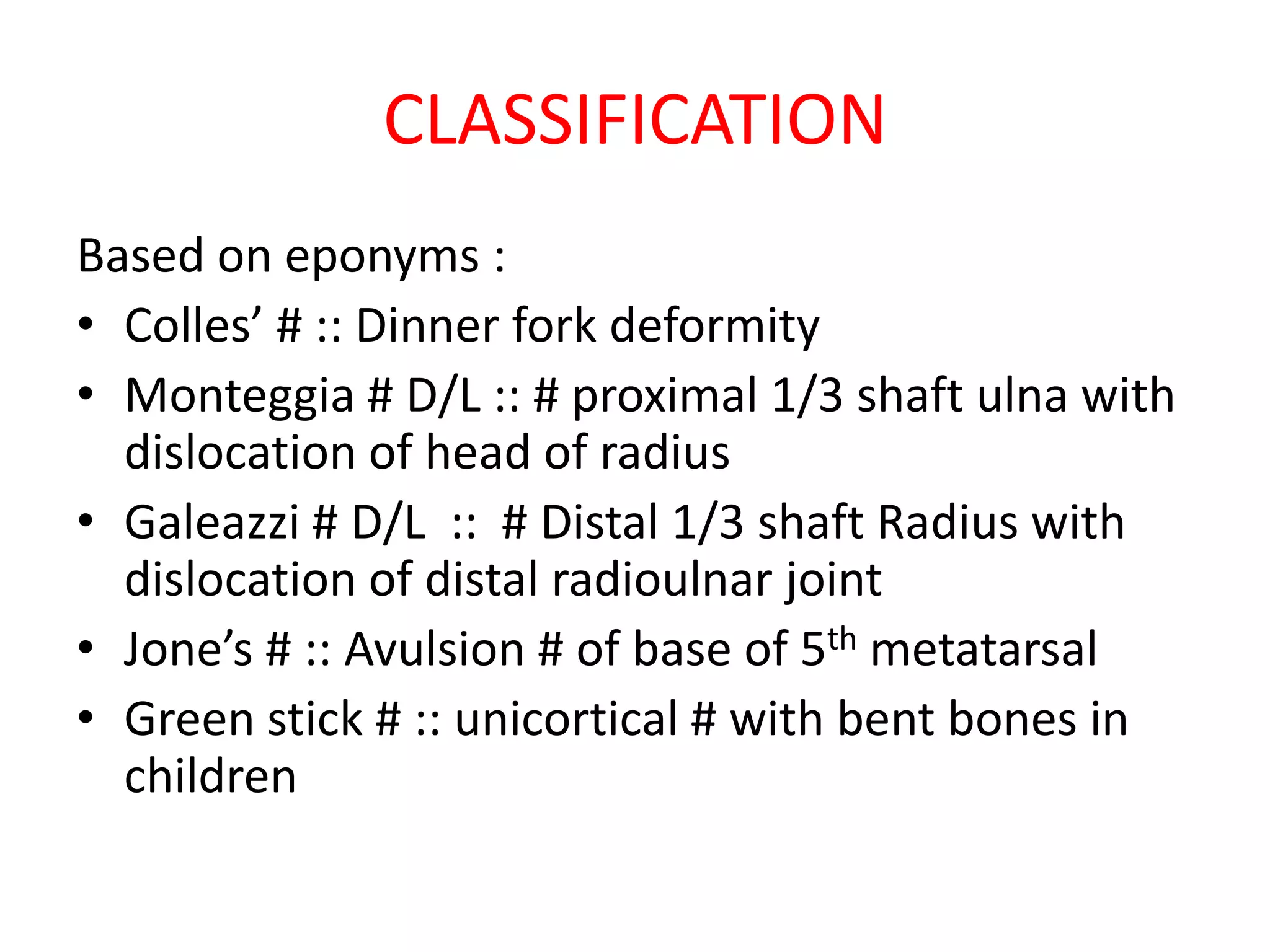 CLASSIFICATION
Based on eponyms :
• Colles’ # :: Dinner fork deformity
• Monteggia # D/L :: # proximal 1/3 shaft ulna with
dislocation of head of radius
• Galeazzi # D/L :: # Distal 1/3 shaft Radius with
dislocation of distal radioulnar joint
• Jone’s # :: Avulsion # of base of 5th metatarsal
• Green stick # :: unicortical # with bent bones in
children
 