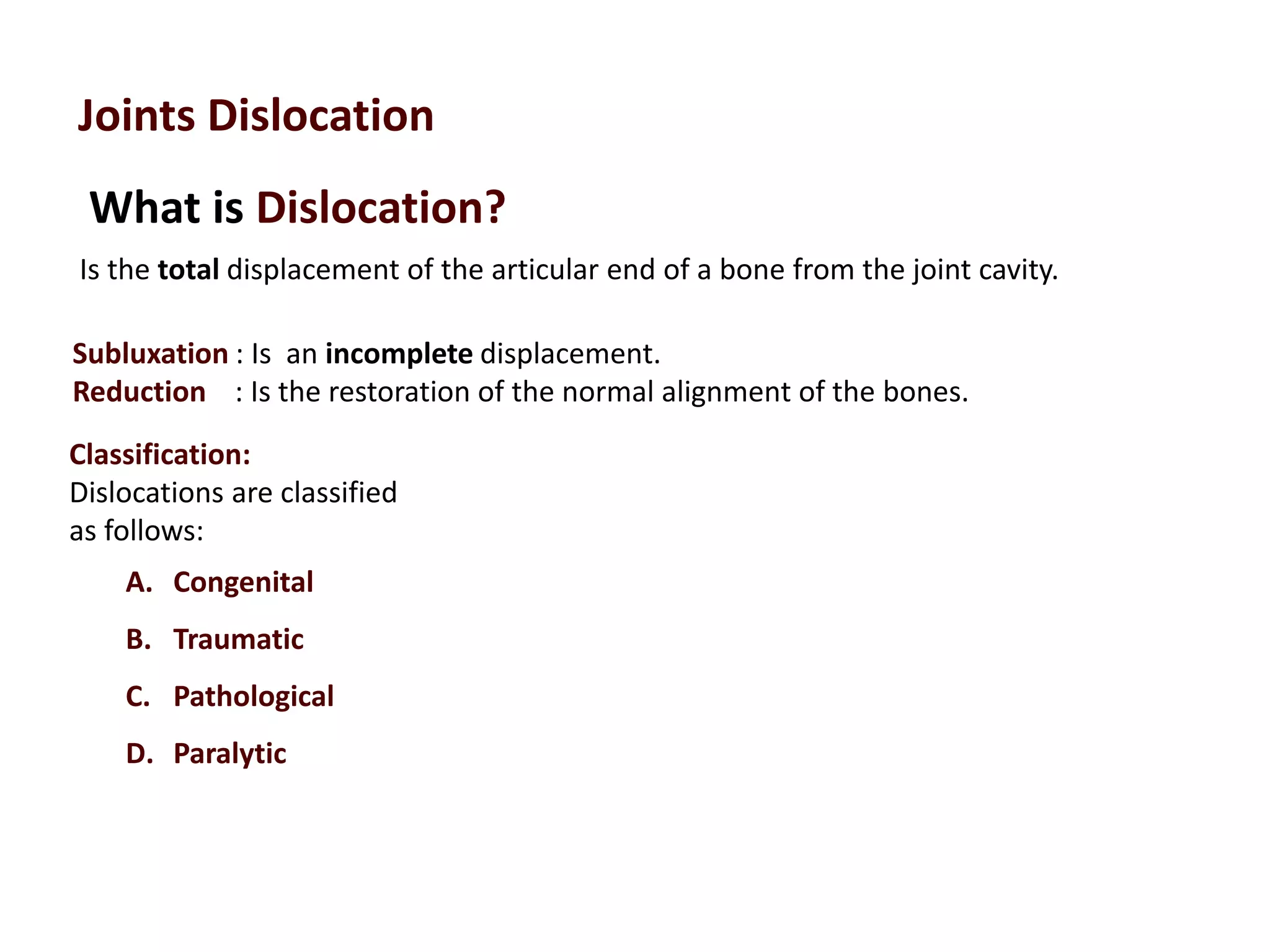 What is Dislocation?
Joints Dislocation
Is the total displacement of the articular end of a bone from the joint cavity.
Subluxation : Is an incomplete displacement.
Reduction : Is the restoration of the normal alignment of the bones.
Classification:
Dislocations are classified
as follows:
A. Congenital
B. Traumatic
C. Pathological
D. Paralytic
 