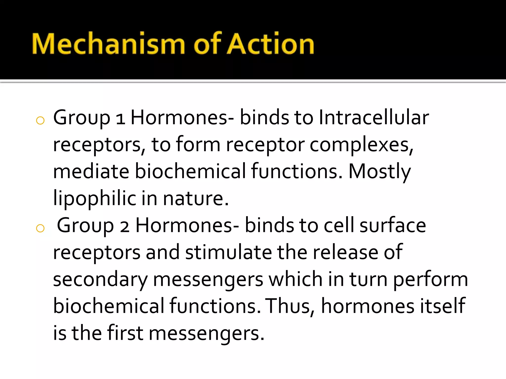 o Group 1 Hormones- binds to Intracellular
receptors, to form receptor complexes,
mediate biochemical functions. Mostly
lipophilic in nature.
o Group 2 Hormones- binds to cell surface
receptors and stimulate the release of
secondary messengers which in turn perform
biochemical functions.Thus, hormones itself
is the first messengers.
 