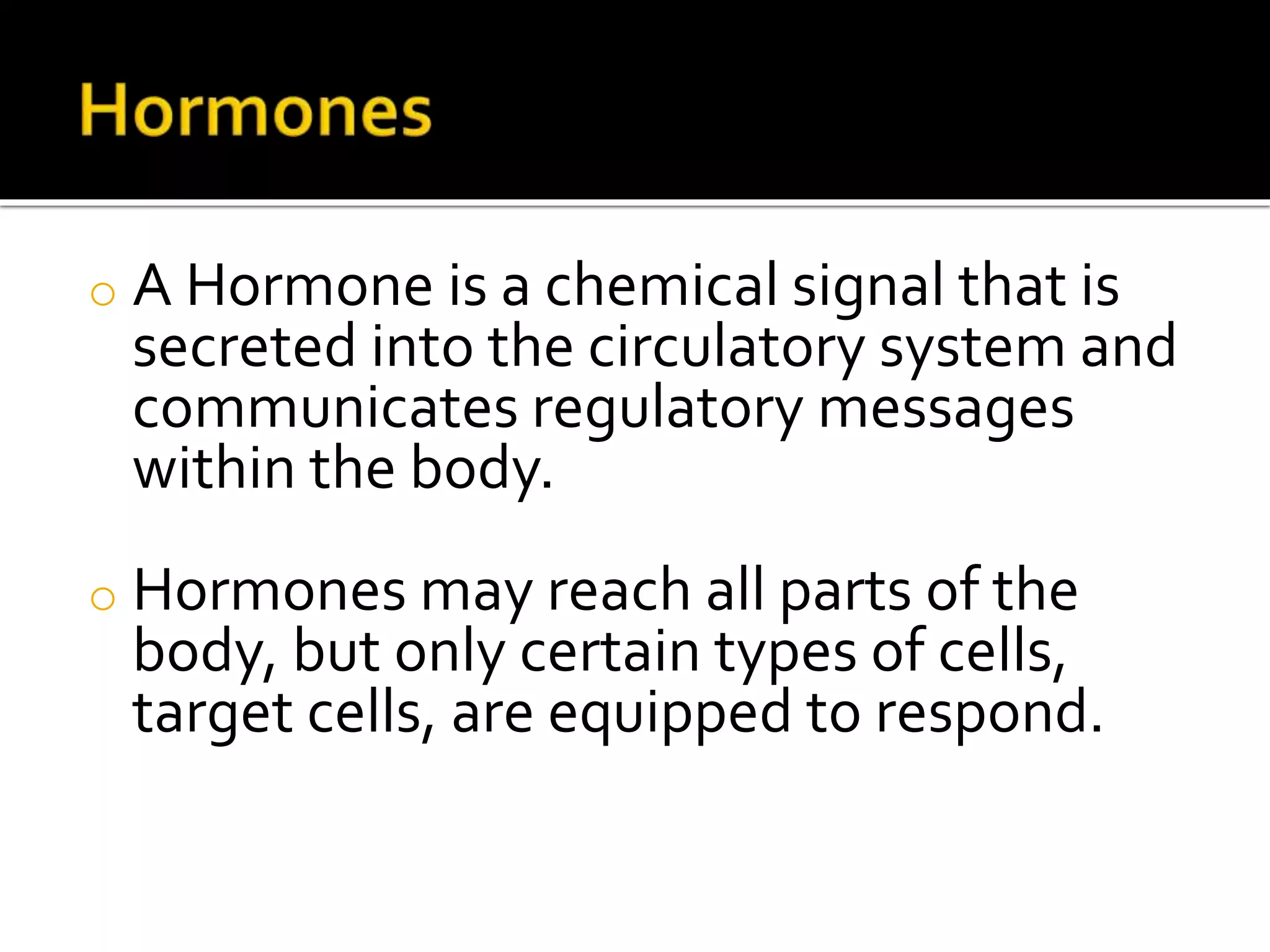 o A Hormone is a chemical signal that is
secreted into the circulatory system and
communicates regulatory messages
within the body.
o Hormones may reach all parts of the
body, but only certain types of cells,
target cells, are equipped to respond.
 