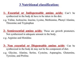 3 Nutritional classification:
1- Essential or Indispensable amino acids: Can’t be
synthesized in the body & have to be taken in the diet.
e.g. Valine, Isoleucine, leucine, Lysine, Methionine, Phenyl Alanine,
Threonine and Tryptophan
2- Semiessential amino acids: These are growth promoters.
Not synthesized in adequate amount in the body.
e.g. Arginine and Histidine.
3- Non essential or Dispensable amino acids: Can be
synthesized in the body & may not be the component of diet.
e.g. Glycine, Alanine, Serine, Cysteine, Asparagine, Glutamine,
Tyrosine, and Proline.
 