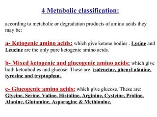 4 Metabolic classification:
according to metabolic or degradation products of amino acids they
may be:
a- Ketogenic amino acids: which give ketone bodies . Lysine and
Leucine are the only pure ketogenic amino acids.
b- Mixed ketogenic and glucogenic amino acids: which give
both ketonbodies and glucose. These are: isoleucine, phenyl alanine,
tyrosine and tryptophan.
c- Glucogenic amino acids: which give glucose. These are:
Glycine, Serine, Valine, Histidine, Arginine, Cysteine, Proline,
Alanine, Glutamine, Asparagine & Methionine.
 