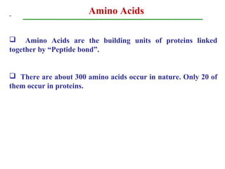 Amino Acids
 Amino Acids are the building units of proteins linked
together by “Peptide bond”.
 There are about 300 amino acids occur in nature. Only 20 of
them occur in proteins.
 