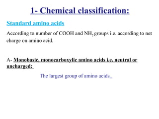 1- Chemical classification:
Standard amino acids
According to number of COOH and NH2 groups i.e. according to net
charge on amino acid.
A- Monobasic, monocarboxylic amino acids i.e. neutral or
uncharged:
The largest group of amino acids
 