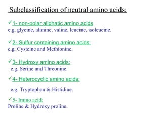 Subclassification of neutral amino acids:
1- non-polar aliphatic amino acids
e.g. glycine, alanine, valine, leucine, isoleucine.
2- Sulfur containing amino acids:
e.g. Cysteine and Methionine.
3- Hydroxy amino acids:
e.g. Serine and Threonine.
4- Heterocyclic amino acids:
e.g. Tryptophan & Histidine.
5- Imino acid:
Proline & Hydroxy proline.
 