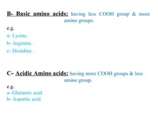 B- Basic amino acids: having less COOH group & more
amino groups.
e.g.
a- Lysine.
b- Arginine.
c- Histidine.
C- Acidic Amino acids: having more COOH groups & less
amino group.
e.g.
a- Glutamic acid.
b- Aspartic acid.
 