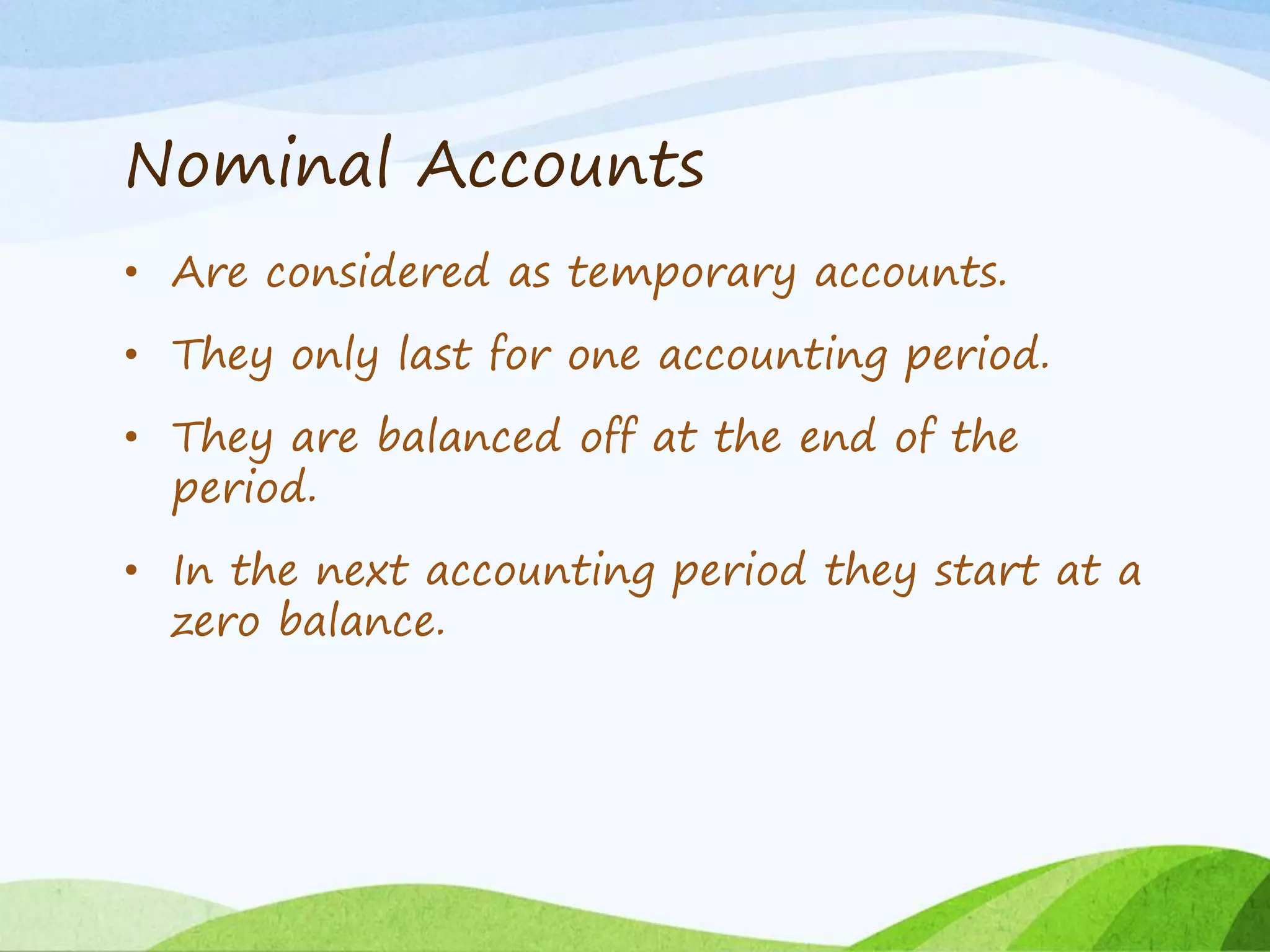Nominal Accounts
• Are considered as temporary accounts.
• They only last for one accounting period.
• They are balanced off at the end of the
period.
• In the next accounting period they start at a
zero balance.