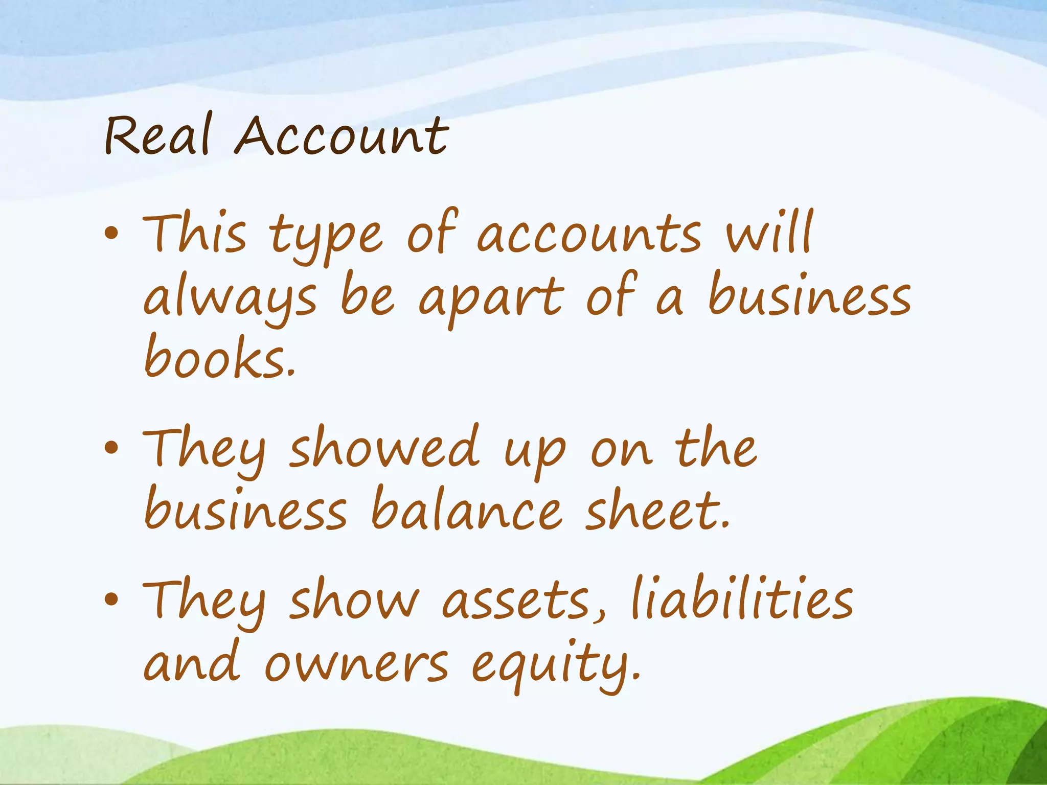 Real Account
• This type of accounts will
always be apart of a business
books.
• They showed up on the
business balance sheet.
• They show assets, liabilities
and owners equity.