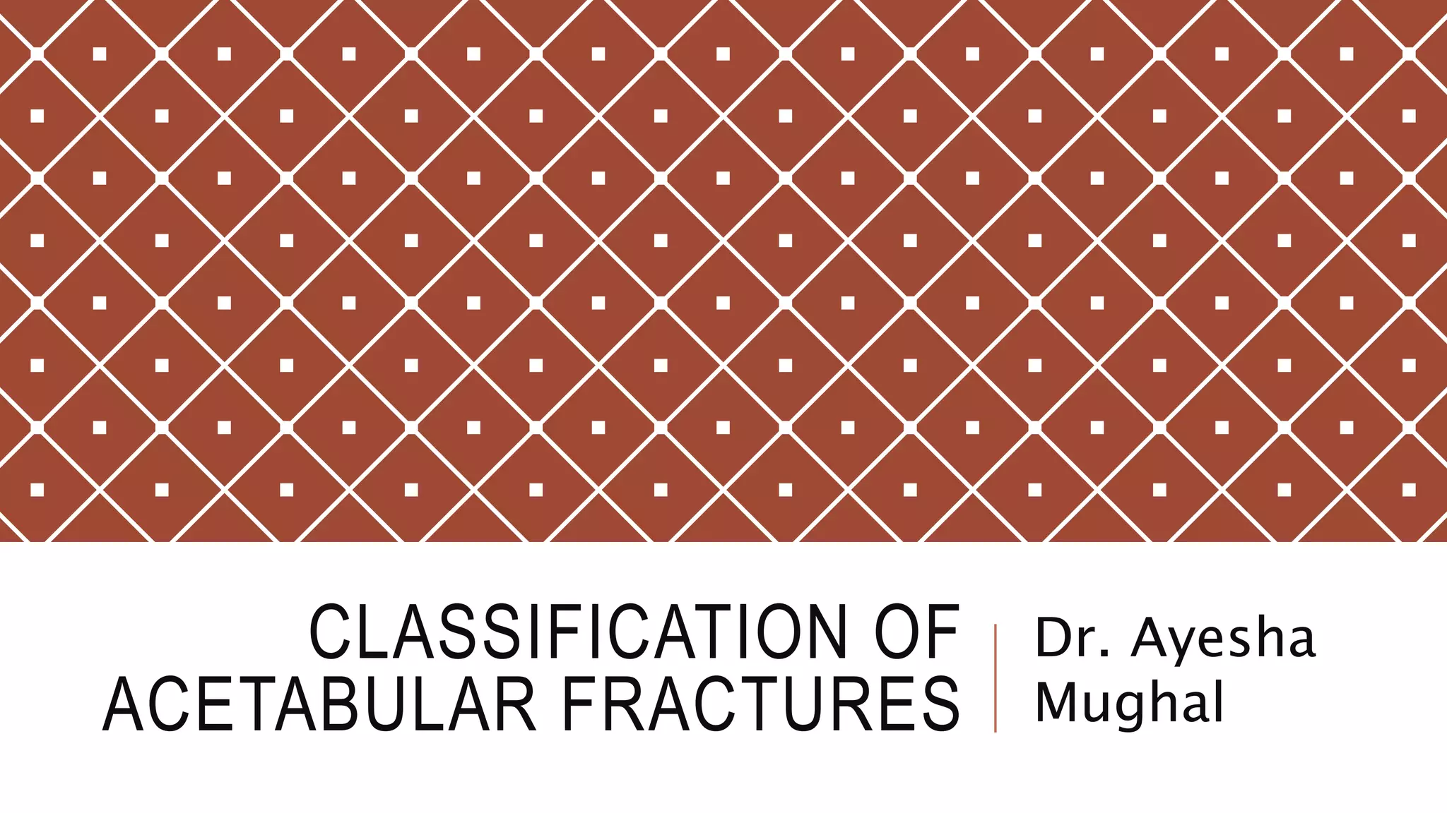CLASSIFICATION OF
ACETABULAR FRACTURES
Dr. Ayesha
Mughal