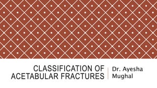 CLASSIFICATION OF
ACETABULAR FRACTURES
Dr. Ayesha
Mughal
 