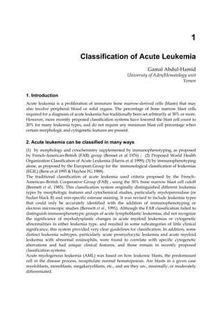 1

                               Classification of Acute Leukemia
                                                                     Gamal Abdul-Hamid
                                                         University of Aden/Hematology unit
                                                                                    Yemen


1. Introduction
Acute leukemia is a proliferation of immature bone marrow-derived cells (blasts) that may
also involve peripheral blood or solid organs. The percentage of bone marrow blast cells
required for a diagnosis of acute leukemia has traditionally been set arbitrarily at 30% or more.
However, more recently proposed classification systems have lowered the blast cell count to
20% for many leukemia types, and do not require any minimum blast cell percentage when
certain morphologic and cytogenetic features are present.

2. Acute leukemia can be classified in many ways
(1) by morphology and cytochemistry supplemented by immunophenotyping, as proposed
by French-American-British (FAB) group (Bennet et al 1976) ; (2) Proposed World Health
Organization Classification of Acute Leukemia (Harris et al 1999); (3) by immunophenotyping
alone, as proposed by the European Group for the immunological classification of leukemias
(EGIL) (Bene et al 1995 & Hayhoe FG 1988).
The traditional classification of acute leukemia used criteria proposed by the French–
American–British Cooperative Group (FAB) , using the 30% bone marrow blast cell cutoff
(Bennett et al, 1985). This classification system originally distinguished different leukemia
types by morphologic features and cytochemical studies, particularly myeloperoxidase (or
Sudan black B) and non-specific esterase staining. It was revised to include leukemia types
that could only be accurately identified with the addition of immunophenotyping or
electron microscopic studies (Bennett et al., 1991). Although the FAB classification failed to
distinguish immunophenotypic groups of acute lymphoblastic leukemias, did not recognize
the significance of myelodysplastic changes in acute myeloid leukemias or cytogenetic
abnormalities in either leukemia type, and resulted in some subcategories of little clinical
significance, this system provided very clear guidelines for classification. In addition, some
distinct leukemia subtypes, particularly acute promyelocytic leukemia and acute myeloid
leukemia with abnormal eosinophils, were found to correlate with specific cytogenetic
aberrations and had unique clinical features, and those remain in recently proposed
classification systems.
Acute myelogenous leukemia (AML) was based on how leukemic blasts, the predominant
cell in the disease process, recapitulate normal hematopoiesis. Are blasts in a given case
myeloblasts, monoblasts, megakaryoblasts, etc., and are they un-, minimally, or moderately
differentiated.
 