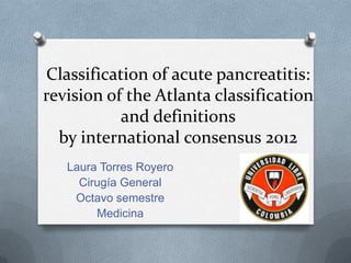 Classification of acute pancreatitis:
revision of the Atlanta classification
and definitions
by international consensus 2012
Laura Torres Royero
Cirugía General
Octavo semestre
Medicina
 