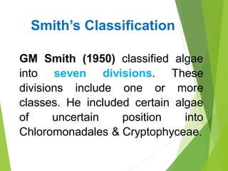 GM Smith (1950) classified algae
into seven divisions. These
divisions include one or more
classes. He included certain algae
of uncertain position into
Chloromonadales & Cryptophyceae.
Smith’s Classification
 
