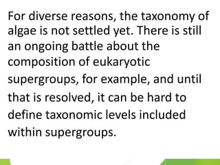 For diverse reasons, the taxonomy of
algae is not settled yet. There is still
an ongoing battle about the
composition of eukaryotic
supergroups, for example, and until
that is resolved, it can be hard to
define taxonomic levels included
within supergroups.
 